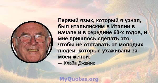 Первый язык, который я узнал, был итальянским в Италии в начале и в середине 60-х годов, и мне пришлось сделать это, чтобы не отставать от молодых людей, которые ухаживали за моей женой.