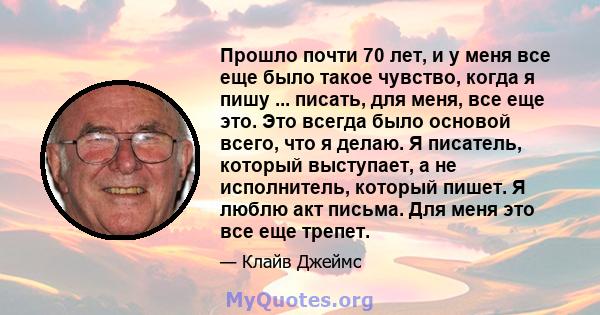 Прошло почти 70 лет, и у меня все еще было такое чувство, когда я пишу ... писать, для меня, все еще это. Это всегда было основой всего, что я делаю. Я писатель, который выступает, а не исполнитель, который пишет. Я