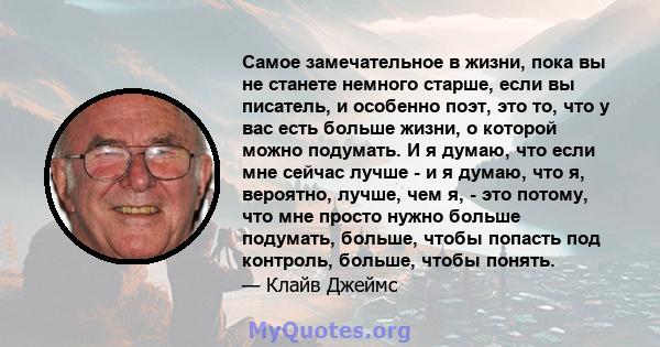 Самое замечательное в жизни, пока вы не станете немного старше, если вы писатель, и особенно поэт, это то, что у вас есть больше жизни, о которой можно подумать. И я думаю, что если мне сейчас лучше - и я думаю, что я,