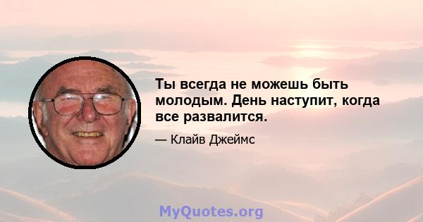 Ты всегда не можешь быть молодым. День наступит, когда все развалится.