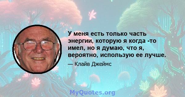 У меня есть только часть энергии, которую я когда -то имел, но я думаю, что я, вероятно, использую ее лучше.