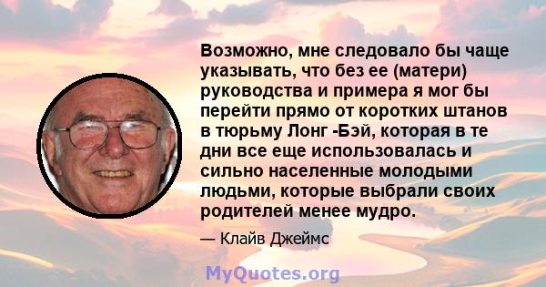 Возможно, мне следовало бы чаще указывать, что без ее (матери) руководства и примера я мог бы перейти прямо от коротких штанов в тюрьму Лонг -Бэй, которая в те дни все еще использовалась и сильно населенные молодыми