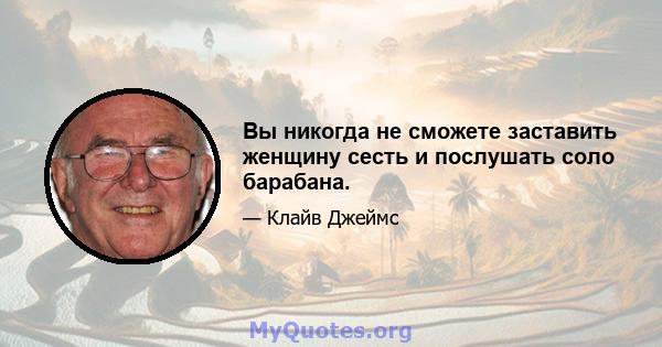 Вы никогда не сможете заставить женщину сесть и послушать соло барабана.