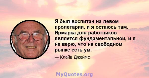 Я был воспитан на левом пролетарии, и я остаюсь там. Ярмарка для работников является фундаментальной, и я не верю, что на свободном рынке есть ум.