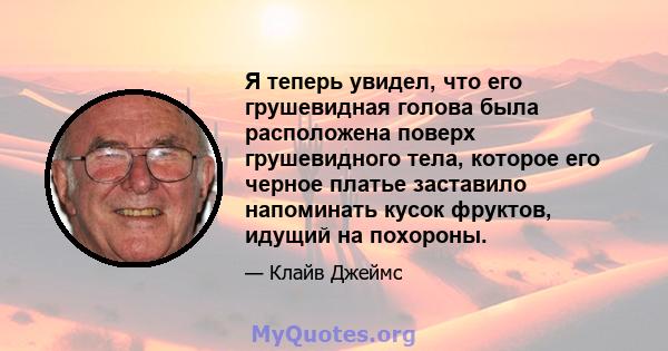 Я теперь увидел, что его грушевидная голова была расположена поверх грушевидного тела, которое его черное платье заставило напоминать кусок фруктов, идущий на похороны.