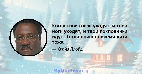 Когда твои глаза уходят, и твои ноги уходят, и твои поклонники идут; Тогда пришло время уйти тоже.