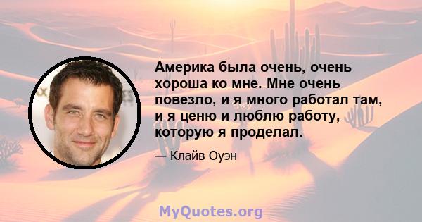 Америка была очень, очень хороша ко мне. Мне очень повезло, и я много работал там, и я ценю и люблю работу, которую я проделал.