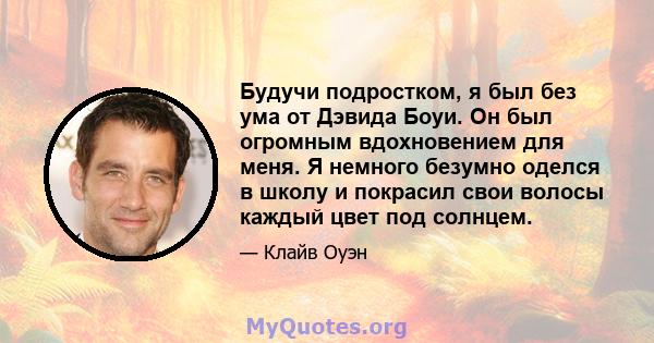 Будучи подростком, я был без ума от Дэвида Боуи. Он был огромным вдохновением для меня. Я немного безумно оделся в школу и покрасил свои волосы каждый цвет под солнцем.