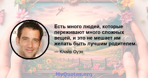 Есть много людей, которые переживают много сложных вещей, и это не мешает им желать быть лучшим родителем.