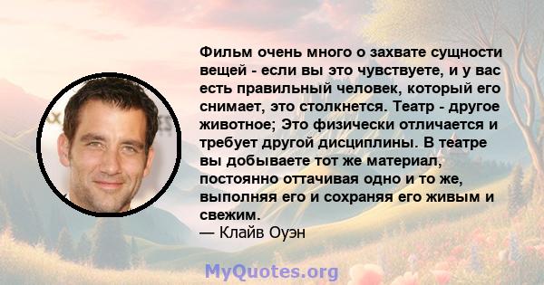 Фильм очень много о захвате сущности вещей - если вы это чувствуете, и у вас есть правильный человек, который его снимает, это столкнется. Театр - другое животное; Это физически отличается и требует другой дисциплины. В 