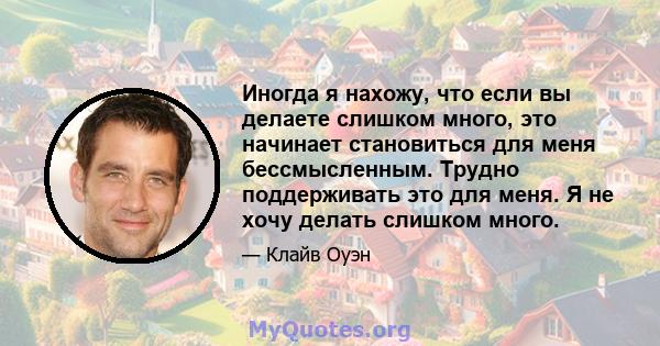 Иногда я нахожу, что если вы делаете слишком много, это начинает становиться для меня бессмысленным. Трудно поддерживать это для меня. Я не хочу делать слишком много.