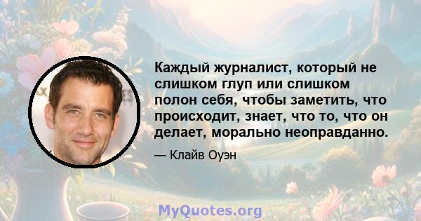 Каждый журналист, который не слишком глуп или слишком полон себя, чтобы заметить, что происходит, знает, что то, что он делает, морально неоправданно.