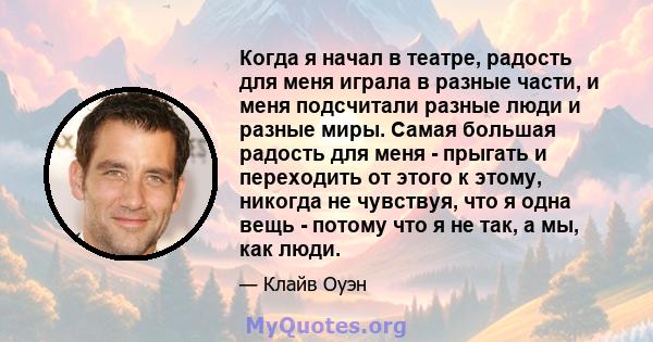 Когда я начал в театре, радость для меня играла в разные части, и меня подсчитали разные люди и разные миры. Самая большая радость для меня - прыгать и переходить от этого к этому, никогда не чувствуя, что я одна вещь - 