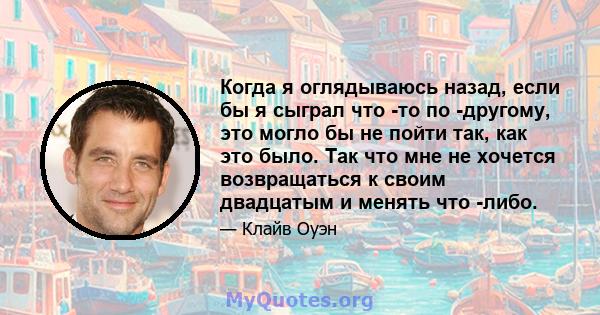 Когда я оглядываюсь назад, если бы я сыграл что -то по -другому, это могло бы не пойти так, как это было. Так что мне не хочется возвращаться к своим двадцатым и менять что -либо.