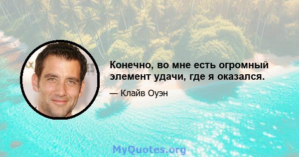 Конечно, во мне есть огромный элемент удачи, где я оказался.