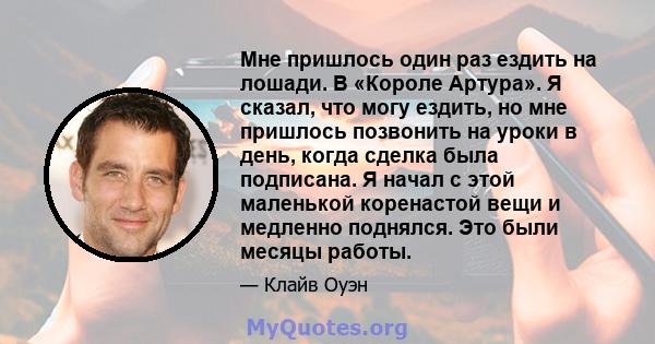 Мне пришлось один раз ездить на лошади. В «Короле Артура». Я сказал, что могу ездить, но мне пришлось позвонить на уроки в день, когда сделка была подписана. Я начал с этой маленькой коренастой вещи и медленно поднялся. 