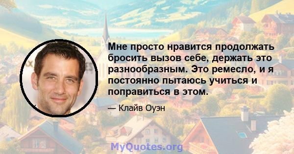 Мне просто нравится продолжать бросить вызов себе, держать это разнообразным. Это ремесло, и я постоянно пытаюсь учиться и поправиться в этом.