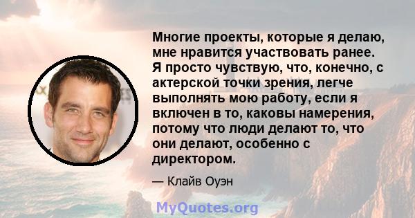 Многие проекты, которые я делаю, мне нравится участвовать ранее. Я просто чувствую, что, конечно, с актерской точки зрения, легче выполнять мою работу, если я включен в то, каковы намерения, потому что люди делают то,