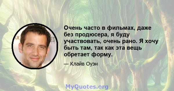 Очень часто в фильмах, даже без продюсера, я буду участвовать, очень рано. Я хочу быть там, так как эта вещь обретает форму.