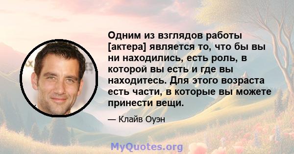 Одним из взглядов работы [актера] является то, что бы вы ни находились, есть роль, в которой вы есть и где вы находитесь. Для этого возраста есть части, в которые вы можете принести вещи.