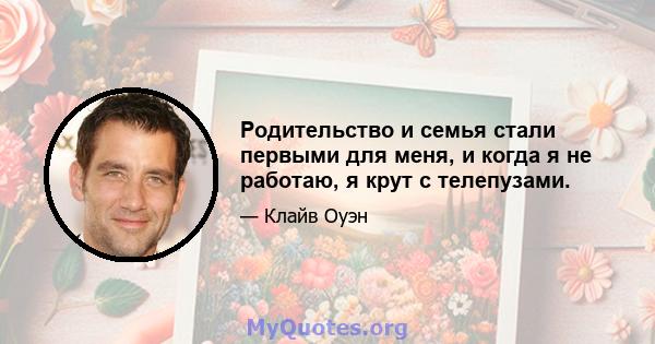 Родительство и семья стали первыми для меня, и когда я не работаю, я крут с телепузами.