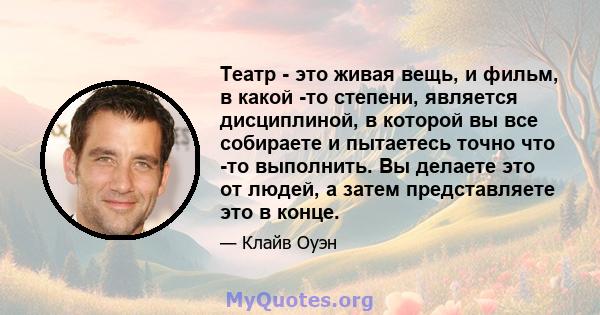 Театр - это живая вещь, и фильм, в какой -то степени, является дисциплиной, в которой вы все собираете и пытаетесь точно что -то выполнить. Вы делаете это от людей, а затем представляете это в конце.