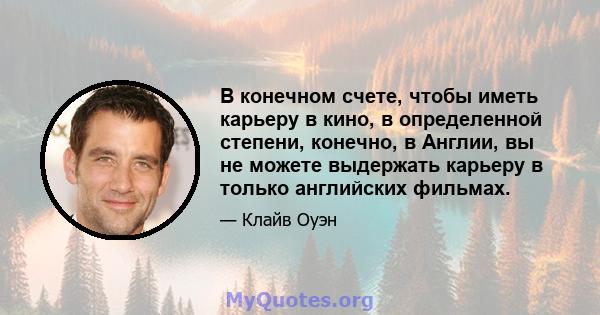 В конечном счете, чтобы иметь карьеру в кино, в определенной степени, конечно, в Англии, вы не можете выдержать карьеру в только английских фильмах.