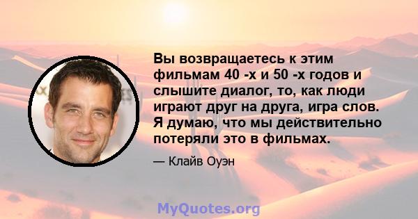 Вы возвращаетесь к этим фильмам 40 -х и 50 -х годов и слышите диалог, то, как люди играют друг на друга, игра слов. Я думаю, что мы действительно потеряли это в фильмах.