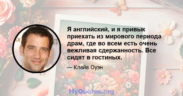 Я английский, и я привык приехать из мирового периода драм, где во всем есть очень вежливая сдержанность. Все сидят в гостиных.