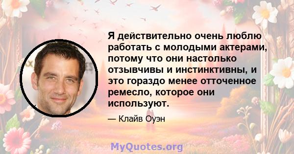 Я действительно очень люблю работать с молодыми актерами, потому что они настолько отзывчивы и инстинктивны, и это гораздо менее отточенное ремесло, которое они используют.