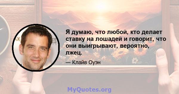 Я думаю, что любой, кто делает ставку на лошадей и говорит, что они выигрывают, вероятно, лжец.