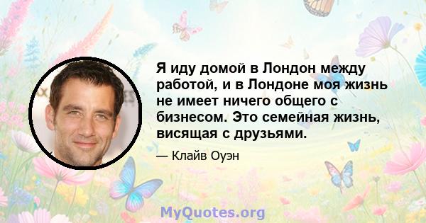 Я иду домой в Лондон между работой, и в Лондоне моя жизнь не имеет ничего общего с бизнесом. Это семейная жизнь, висящая с друзьями.