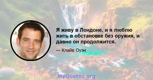 Я живу в Лондоне, и я люблю жить в обстановке без оружия, и давно он продолжится.