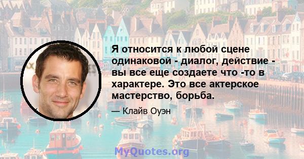 Я относится к любой сцене одинаковой - диалог, действие - вы все еще создаете что -то в характере. Это все актерское мастерство, борьба.