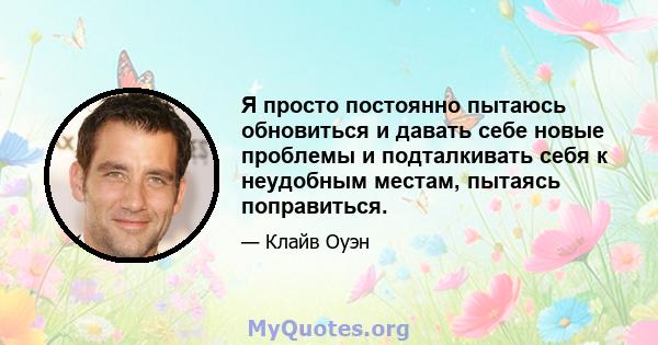 Я просто постоянно пытаюсь обновиться и давать себе новые проблемы и подталкивать себя к неудобным местам, пытаясь поправиться.