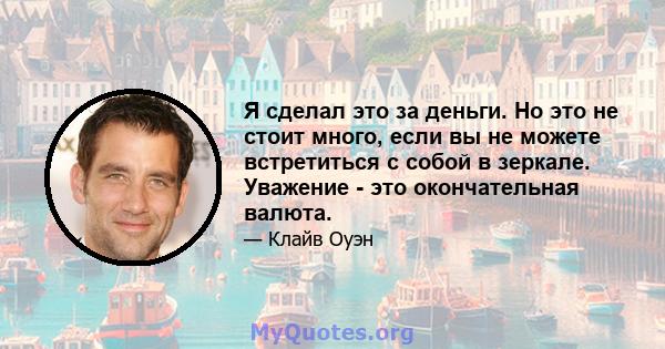 Я сделал это за деньги. Но это не стоит много, если вы не можете встретиться с собой в зеркале. Уважение - это окончательная валюта.