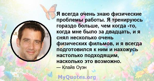 Я всегда очень знаю физические проблемы работы. Я тренируюсь гораздо больше, чем когда -то, когда мне было за двадцать, и я снял несколько очень физических фильмов, и я всегда подготовился к ним и нахожусь настолько