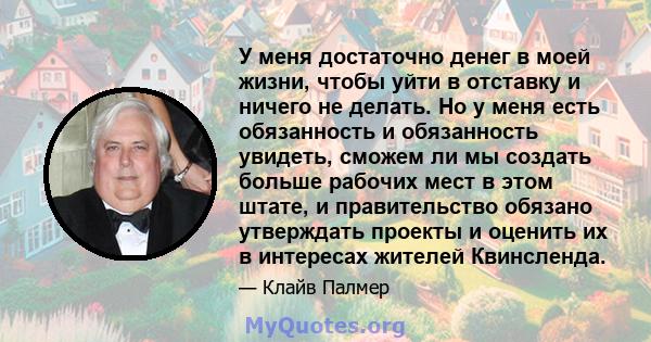 У меня достаточно денег в моей жизни, чтобы уйти в отставку и ничего не делать. Но у меня есть обязанность и обязанность увидеть, сможем ли мы создать больше рабочих мест в этом штате, и правительство обязано утверждать 