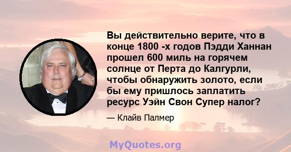 Вы действительно верите, что в конце 1800 -х годов Пэдди Ханнан прошел 600 миль на горячем солнце от Перта до Калгурли, чтобы обнаружить золото, если бы ему пришлось заплатить ресурс Уэйн Свон Супер налог?