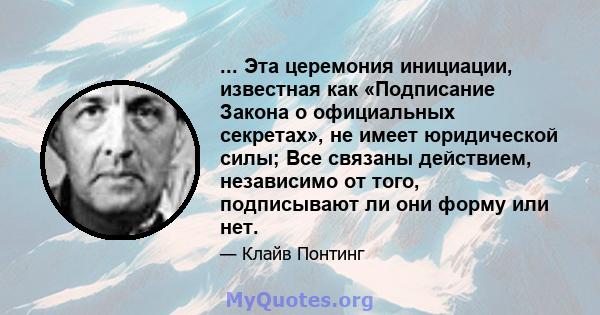 ... Эта церемония инициации, известная как «Подписание Закона о официальных секретах», не имеет юридической силы; Все связаны действием, независимо от того, подписывают ли они форму или нет.