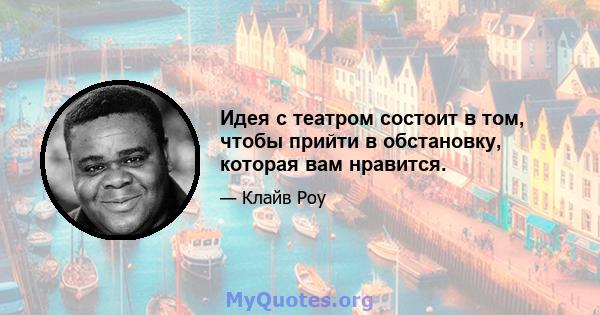 Идея с театром состоит в том, чтобы прийти в обстановку, которая вам нравится.