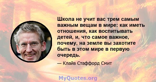 Школа не учит вас трем самым важным вещам в мире: как иметь отношения, как воспитывать детей, и, что самое важное, почему, на земле вы захотите быть в этом мире в первую очередь.