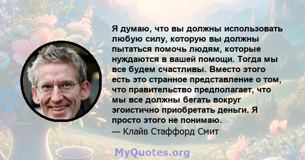 Я думаю, что вы должны использовать любую силу, которую вы должны пытаться помочь людям, которые нуждаются в вашей помощи. Тогда мы все будем счастливы. Вместо этого есть это странное представление о том, что