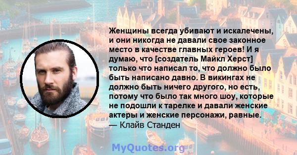 Женщины всегда убивают и искалечены, и они никогда не давали свое законное место в качестве главных героев! И я думаю, что [создатель Майкл Херст] только что написал то, что должно было быть написано давно. В викингах