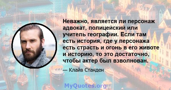 Неважно, является ли персонаж адвокат, полицейский или учитель географии. Если там есть история, где у персонажа есть страсть и огонь в его животе и историю, то это достаточно, чтобы актер был взволнован.