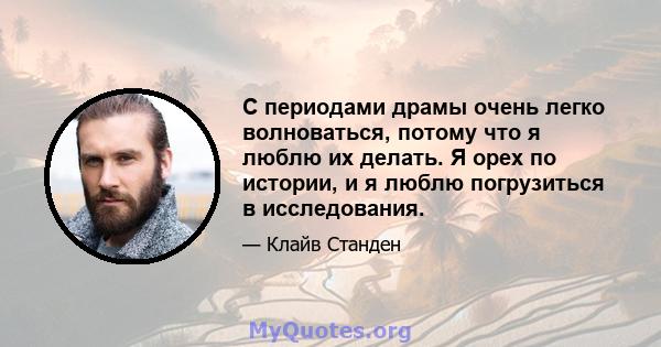 С периодами драмы очень легко волноваться, потому что я люблю их делать. Я орех по истории, и я люблю погрузиться в исследования.