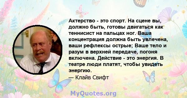 Актерство - это спорт. На сцене вы, должно быть, готовы двигаться как теннисист на пальцах ног. Ваша концентрация должна быть увлечена, ваши рефлексы острые; Ваше тело и разум в верхней передаче, погоня включена.