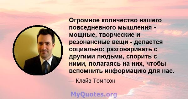 Огромное количество нашего повседневного мышления - мощные, творческие и резонансные вещи - делается социально: разговаривать с другими людьми, спорить с ними, полагаясь на них, чтобы вспомнить информацию для нас.