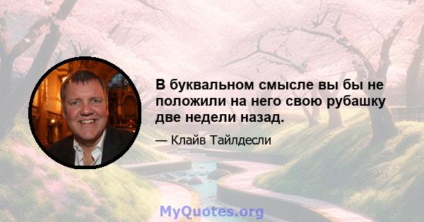 В буквальном смысле вы бы не положили на него свою рубашку две недели назад.