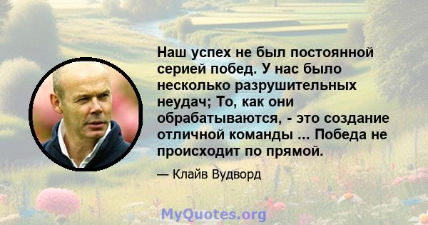 Наш успех не был постоянной серией побед. У нас было несколько разрушительных неудач; То, как они обрабатываются, - это создание отличной команды ... Победа не происходит по прямой.